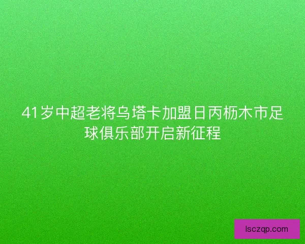 41岁中超老将乌塔卡加盟日丙枥木市足球俱乐部开启新征程