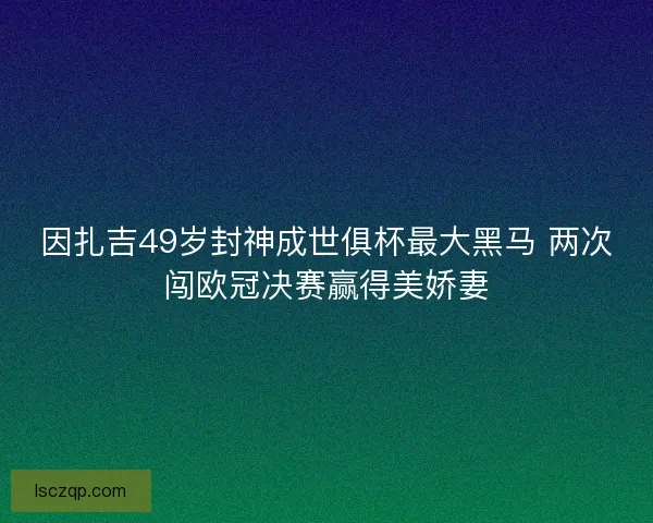 因扎吉49岁封神成世俱杯最大黑马 两次闯欧冠决赛赢得美娇妻