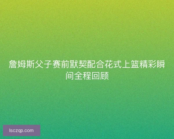 詹姆斯父子赛前默契配合花式上篮精彩瞬间全程回顾