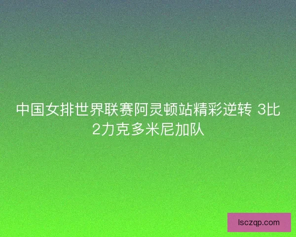 中国女排世界联赛阿灵顿站精彩逆转 3比2力克多米尼加队