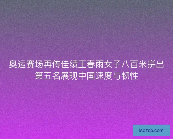奥运赛场再传佳绩王春雨女子八百米拼出第五名展现中国速度与韧性