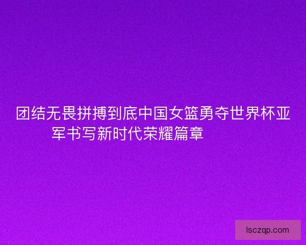 团结无畏拼搏到底中国女篮勇夺世界杯亚军书写新时代荣耀篇章 🏀🇨🇳