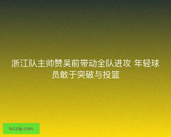 浙江队主帅赞吴前带动全队进攻 年轻球员敢于突破与投篮