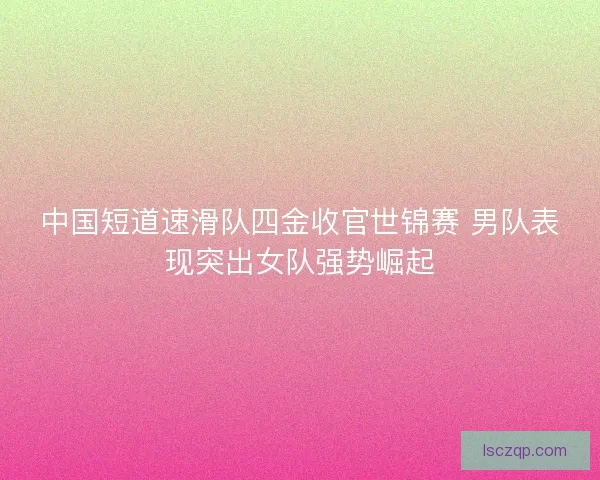 中国短道速滑队四金收官世锦赛 男队表现突出女队强势崛起