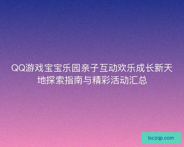 QQ游戏宝宝乐园亲子互动欢乐成长新天地探索指南与精彩活动汇总