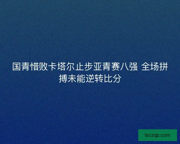 国青惜败卡塔尔止步亚青赛八强 全场拼搏未能逆转比分