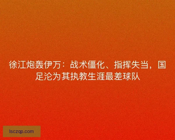 徐江炮轰伊万：战术僵化、指挥失当，国足沦为其执教生涯最差球队