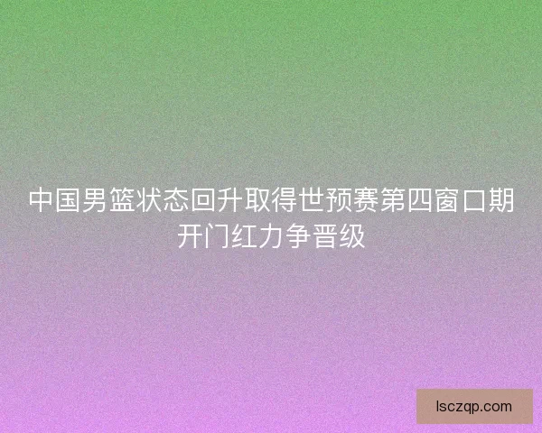 中国男篮状态回升取得世预赛第四窗口期开门红力争晋级